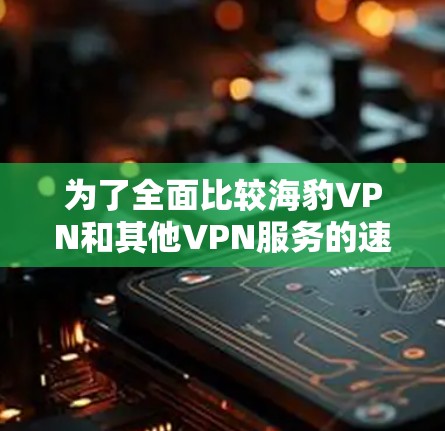 为了全面比较海豹VPN和其他VPN服务的速度，以下是一个结构化的分析