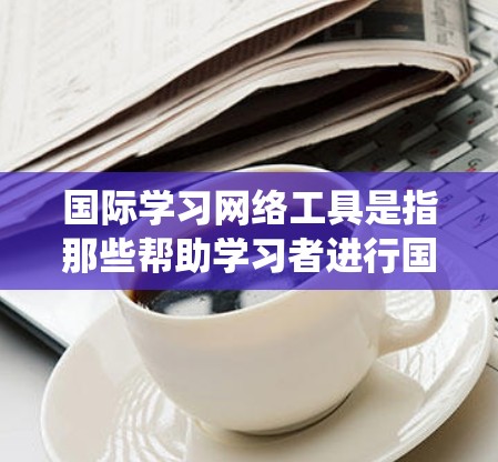 国际学习网络工具是指那些帮助学习者进行国际交流和语言学习的在线工具。以下是对这些工具的系统性总结，包括它们的功能、应用、优缺点、面临的挑战等