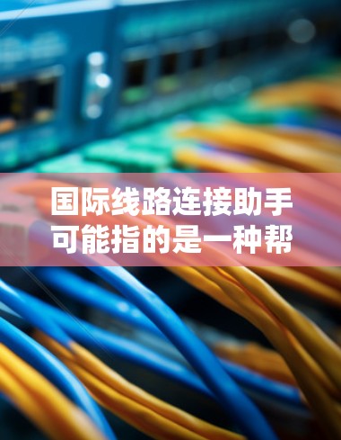 国际线路连接助手可能指的是一种帮助用户联系国际电信、电力或能源相关的专业人士或帮你查询国际线路连接工具的助手。以下是一个可能的功能列表和联系方式建议