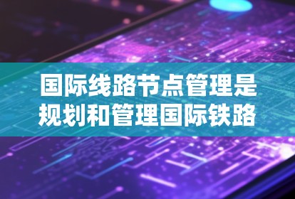 国际线路节点管理是规划和管理国际铁路、公路、航空等网络的关键部分，涉及多个步骤以确保高效、安全和经济运行。以下是详细的步骤说明