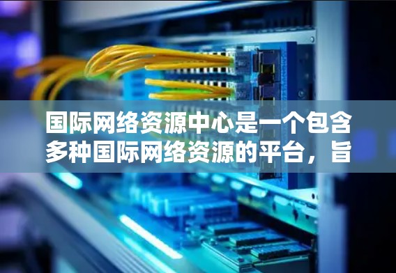国际网络资源中心是一个包含多种国际网络资源的平台,旨在为用户提供访问全球网络资源的便利方式。以下是一些国际网络资源中心的推荐 国际网络资源中心是一个包含多种国际网络资源的平台,旨在为用户提供访问全球网络资源的便利方式。以下是一些国际网络资源中心的推荐