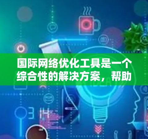 国际网络优化工具是一个综合性的解决方案，帮助用户提升国际互联网的性能和稳定性。以下是这些工具的详细介绍