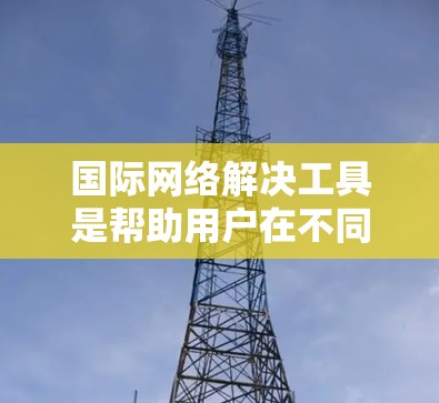 国际网络解决工具是帮助用户在不同国际网络环境下管理、维护和解决问题的工具。以下是一些常见的国际网络解决工具及其功能，供您参考