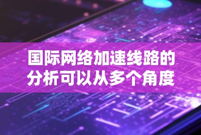 国际网络加速线路的分析可以从多个角度展开，以下是一个更详细的总结和扩展