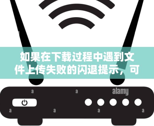 如果在下载过程中遇到文件上传失败的闪退提示，可以按照以下步骤逐步解决