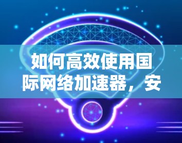 如何高效使用国际网络加速器，安装与优化指南
