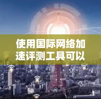 使用国际网络加速评测工具可以提供一个直观的网络性能对比，但需要注意以下几点