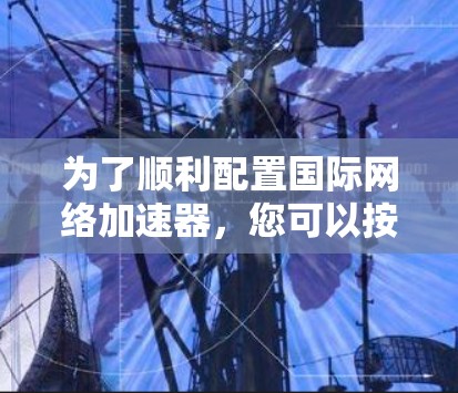 为了顺利配置国际网络加速器，您可以按照以下步骤操作