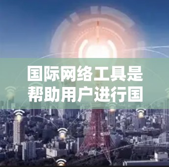 国际网络工具是帮助用户进行国际沟通和信息交流的重要工具，包括翻译工具、翻译服务、翻译网站、翻译应用、翻译管理工具、翻译管理网站、翻译管理应用等。以下是一些常用的国际网络工具推荐