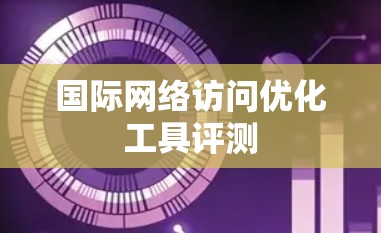 国际网络访问优化工具评测 国际网络访问优化工具评测