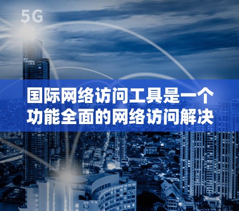 国际网络访问工具是一个功能全面的网络访问解决方案，帮助用户高效访问国际网络资源。以下是其主要功能