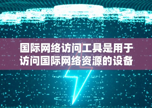 国际网络访问工具是用于访问国际网络资源的设备和软件，主要包括互联网、电话和电视等固定网络。这些工具的特点和使用场景如下