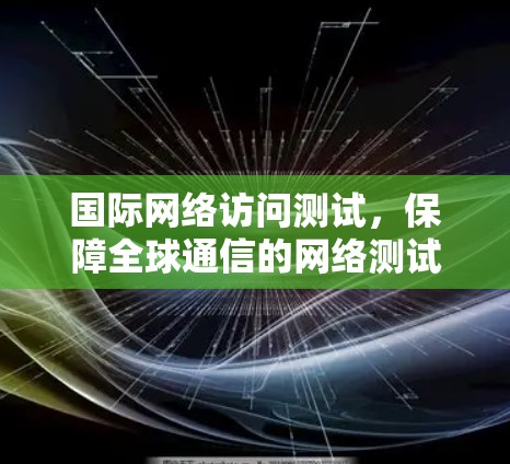 国际网络访问测试，保障全球通信的网络测试体系