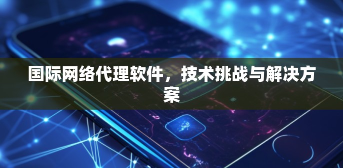 国际网络代理软件，技术挑战与解决方案