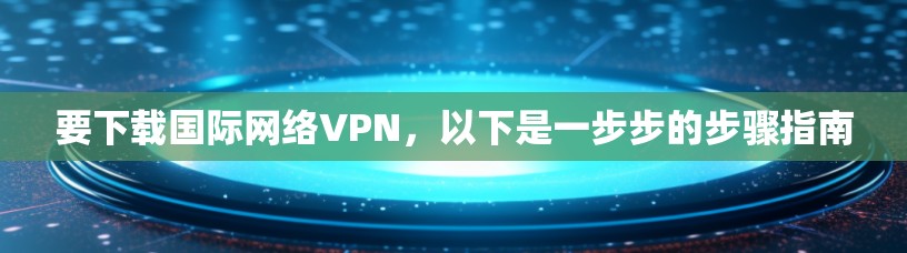 要下载国际网络VPN,以下是一步步的步骤指南 要下载国际网络VPN,以下是一步步的步骤指南