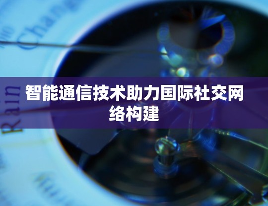 智能通信技术助力国际社交网络构建 智能通信技术助力国际社交网络构建