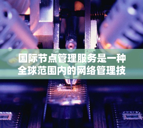 国际节点管理服务是一种全球范围内的网络管理技术，旨在管理跨国网络中的网络节点和设备，确保数据传输和通信的高效、可靠和安全。以下是对该主题的详细总结