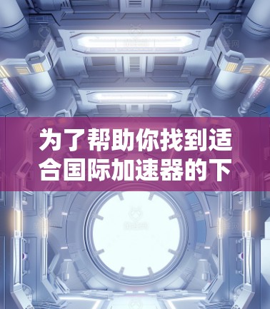 为了帮助你找到适合国际加速器的下载选项，以下是一些步骤和建议