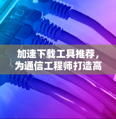 加速下载工具推荐，为通信工程师打造高效工具