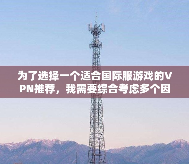 为了选择一个适合国际服游戏的VPN推荐,我需要综合考虑多个因素,包括国际服游戏的设置、版本、缓存、下载速度、延迟、网络覆盖、安全性和隐私保护。以下是经过分析后的推荐 为了选择一个适合国际服游戏的VPN推荐,我需要综合考虑多个因素,包括国际服游戏的设置、版本、缓存、下载速度、延迟、网络覆盖、安全性和隐私保护。以下是经过分析后的推荐